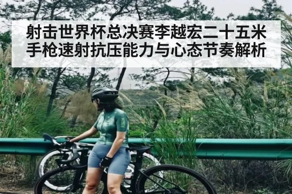 射击世界杯总决赛李越宏二十五米手枪速射抗压能力与心态节奏解析 - kaiyun