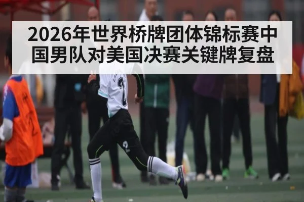 2026年世界桥牌团体锦标赛中国男队对美国决赛关键牌复盘 - kaiyun